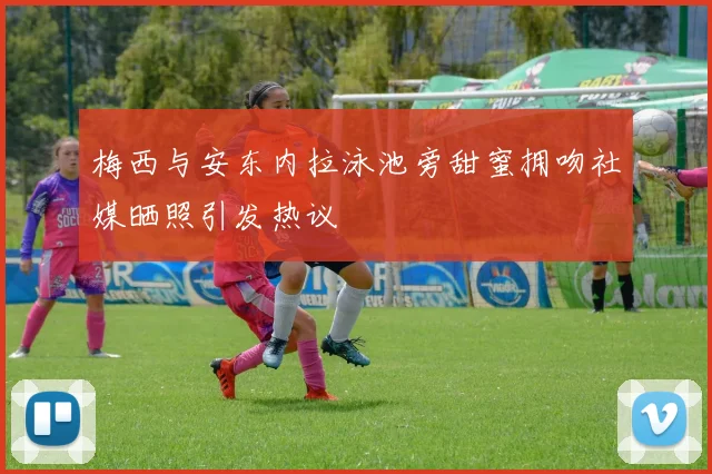 梅西与安东内拉泳池旁甜蜜拥吻社媒晒照引发热议